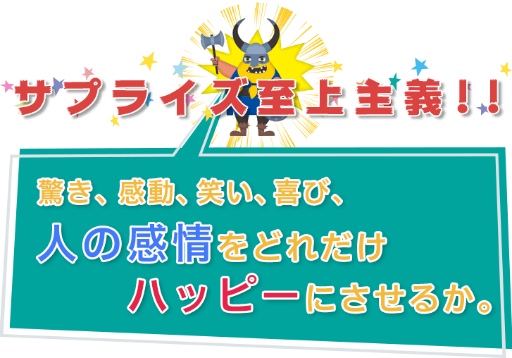 サプライズ至上主義！驚き、感動、笑い、喜び、人の感情をどれだけハッピーにさせるか